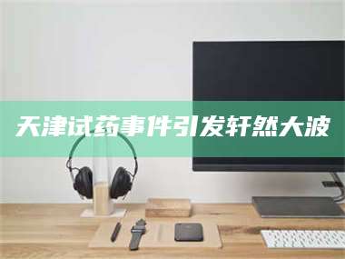 乳山天津试药事件引发轩然大波 第1张 乳山天津试药事件引发轩然大波 第1张