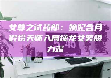乳山女尊之试药郎：嫡妃含月假扮天师入局擒龙女笑脱力竭 第1张