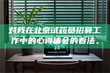 乳山对我在北京试药员招募工作中的心得体会的看法。 第1张