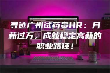 乳山寻迹广州试药员HR：月薪过万，成就稳定高薪的职业路径！ 第1张