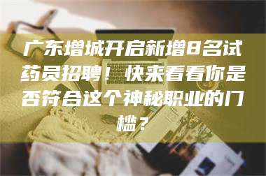 乳山广东增城开启新增8名试药员招聘！快来看看你是否符合这个神秘职业的门槛？ 第1张