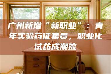 乳山广州新增“新职业”:青年实验药征集员,职业化试药成潮流 第1张 乳山广州新增“新职业”:青年实验药征集员,职业化试药成潮流 第1张