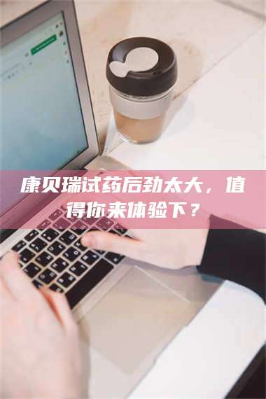 乳山康贝瑞试药后劲太大，值得你来体验下？ 第1张