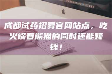 乳山成都试药招募官网站点，吃火锅看熊猫的同时还能赚钱！ 第1张