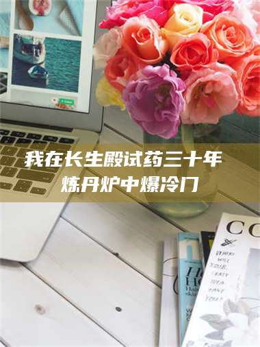 乳山我在长生殿试药三十年 炼丹炉中爆冷门 第1张