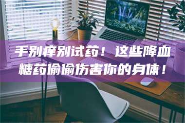 乳山手别痒别试药！这些降血糖药偷偷伤害你的身体！ 第1张