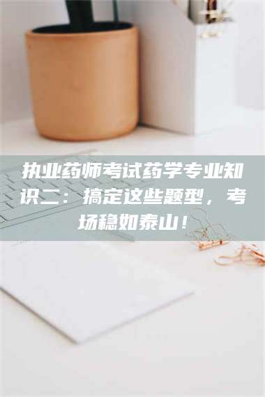 乳山执业药师考试药学专业知识二：搞定这些题型，考场稳如泰山！ 第1张
