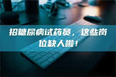 乳山招糖尿病试药员，这些岗位缺人啦！ 第1张