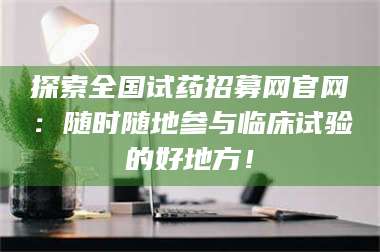 乳山探索全国试药招募网官网：随时随地参与临床试验的好地方！ 第1张