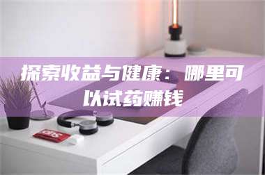 乳山探索收益与健康：哪里可以试药赚钱 第1张
