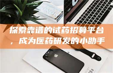 乳山探索靠谱的试药招募平台，成为医药研发的小助手 第1张