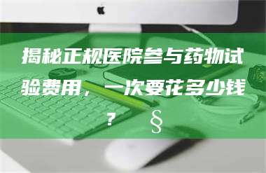 乳山揭秘正规医院参与药物试验费用，一次要花多少钱？🧒 第1张