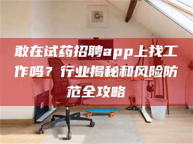 乳山敢在试药招聘app上找工作吗？行业揭秘和风险防范全攻略 第1张