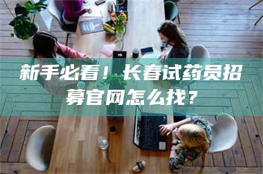 乳山新手必看！长春试药员招募官网怎么找？ 第1张