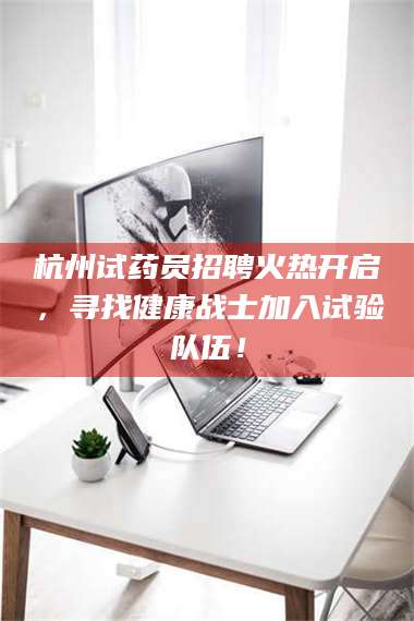 乳山杭州试药员招聘火热开启，寻找健康战士加入试验队伍！ 第1张